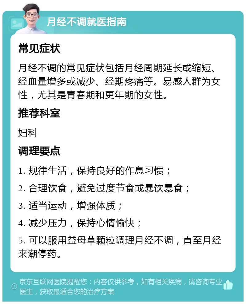 月经不调就医指南 常见症状 月经不调的常见症状包括月经周期延长或缩短、经血量增多或减少、经期疼痛等。易感人群为女性，尤其是青春期和更年期的女性。 推荐科室 妇科 调理要点 1. 规律生活，保持良好的作息习惯； 2. 合理饮食，避免过度节食或暴饮暴食； 3. 适当运动，增强体质； 4. 减少压力，保持心情愉快； 5. 可以服用益母草颗粒调理月经不调，直至月经来潮停药。