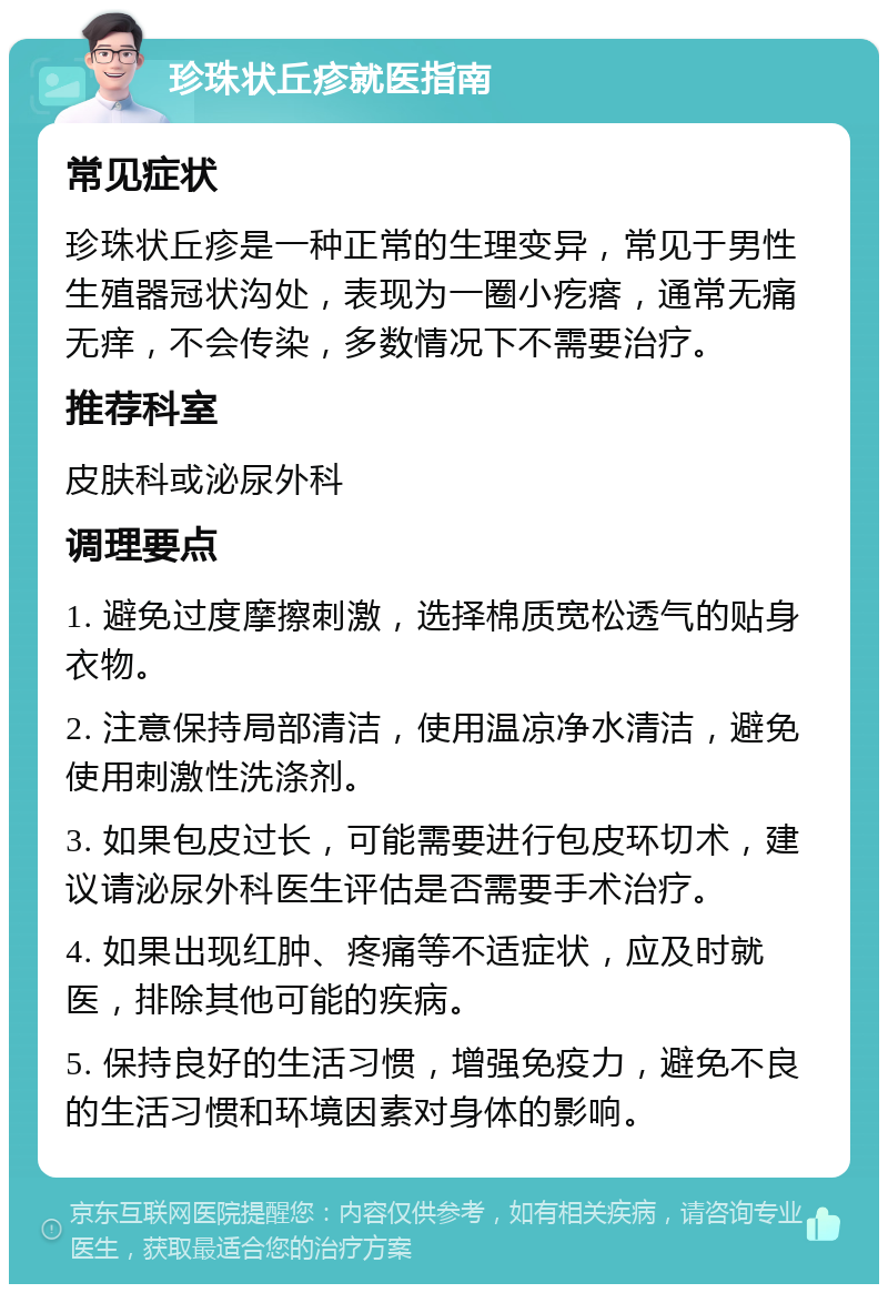 珍珠状丘疹就医指南 常见症状 珍珠状丘疹是一种正常的生理变异，常见于男性生殖器冠状沟处，表现为一圈小疙瘩，通常无痛无痒，不会传染，多数情况下不需要治疗。 推荐科室 皮肤科或泌尿外科 调理要点 1. 避免过度摩擦刺激，选择棉质宽松透气的贴身衣物。 2. 注意保持局部清洁，使用温凉净水清洁，避免使用刺激性洗涤剂。 3. 如果包皮过长，可能需要进行包皮环切术，建议请泌尿外科医生评估是否需要手术治疗。 4. 如果出现红肿、疼痛等不适症状，应及时就医，排除其他可能的疾病。 5. 保持良好的生活习惯，增强免疫力，避免不良的生活习惯和环境因素对身体的影响。