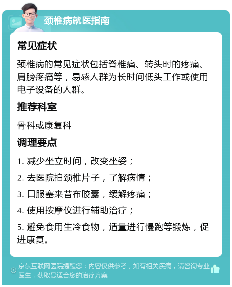 颈椎病就医指南 常见症状 颈椎病的常见症状包括脊椎痛、转头时的疼痛、肩膀疼痛等，易感人群为长时间低头工作或使用电子设备的人群。 推荐科室 骨科或康复科 调理要点 1. 减少坐立时间，改变坐姿； 2. 去医院拍颈椎片子，了解病情； 3. 口服塞来昔布胶囊，缓解疼痛； 4. 使用按摩仪进行辅助治疗； 5. 避免食用生冷食物，适量进行慢跑等锻炼，促进康复。