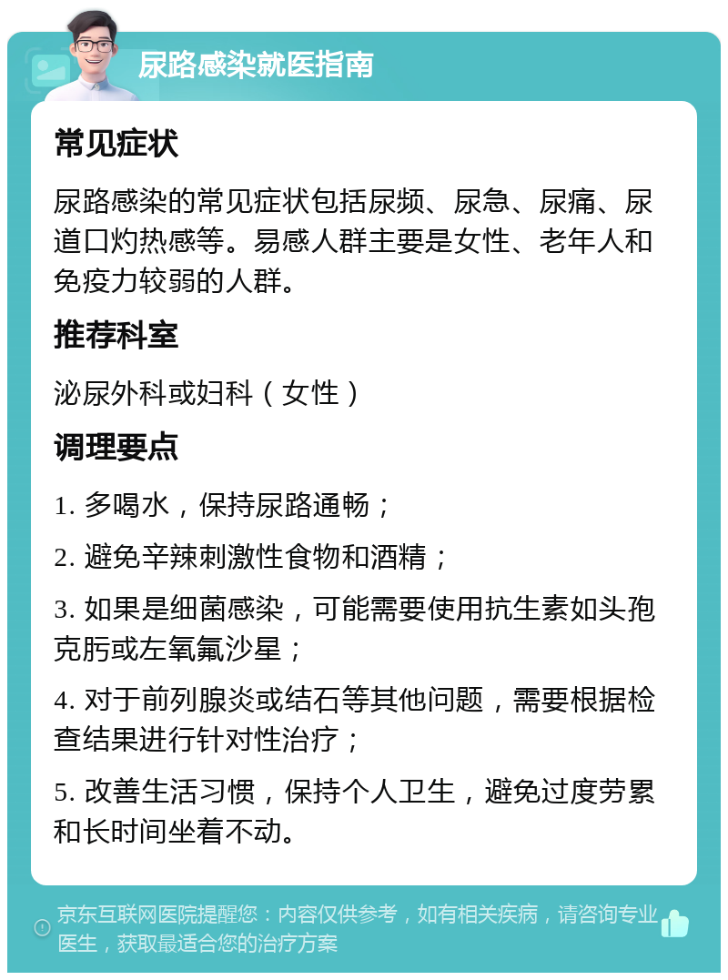 尿路感染就医指南 常见症状 尿路感染的常见症状包括尿频、尿急、尿痛、尿道口灼热感等。易感人群主要是女性、老年人和免疫力较弱的人群。 推荐科室 泌尿外科或妇科（女性） 调理要点 1. 多喝水，保持尿路通畅； 2. 避免辛辣刺激性食物和酒精； 3. 如果是细菌感染，可能需要使用抗生素如头孢克肟或左氧氟沙星； 4. 对于前列腺炎或结石等其他问题，需要根据检查结果进行针对性治疗； 5. 改善生活习惯，保持个人卫生，避免过度劳累和长时间坐着不动。