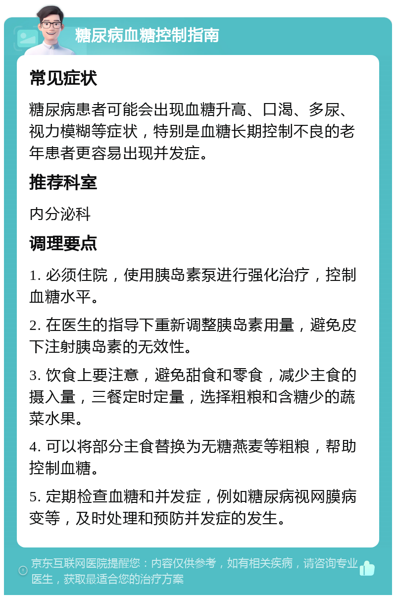 糖尿病血糖控制指南 常见症状 糖尿病患者可能会出现血糖升高、口渴、多尿、视力模糊等症状，特别是血糖长期控制不良的老年患者更容易出现并发症。 推荐科室 内分泌科 调理要点 1. 必须住院，使用胰岛素泵进行强化治疗，控制血糖水平。 2. 在医生的指导下重新调整胰岛素用量，避免皮下注射胰岛素的无效性。 3. 饮食上要注意，避免甜食和零食，减少主食的摄入量，三餐定时定量，选择粗粮和含糖少的蔬菜水果。 4. 可以将部分主食替换为无糖燕麦等粗粮，帮助控制血糖。 5. 定期检查血糖和并发症，例如糖尿病视网膜病变等，及时处理和预防并发症的发生。