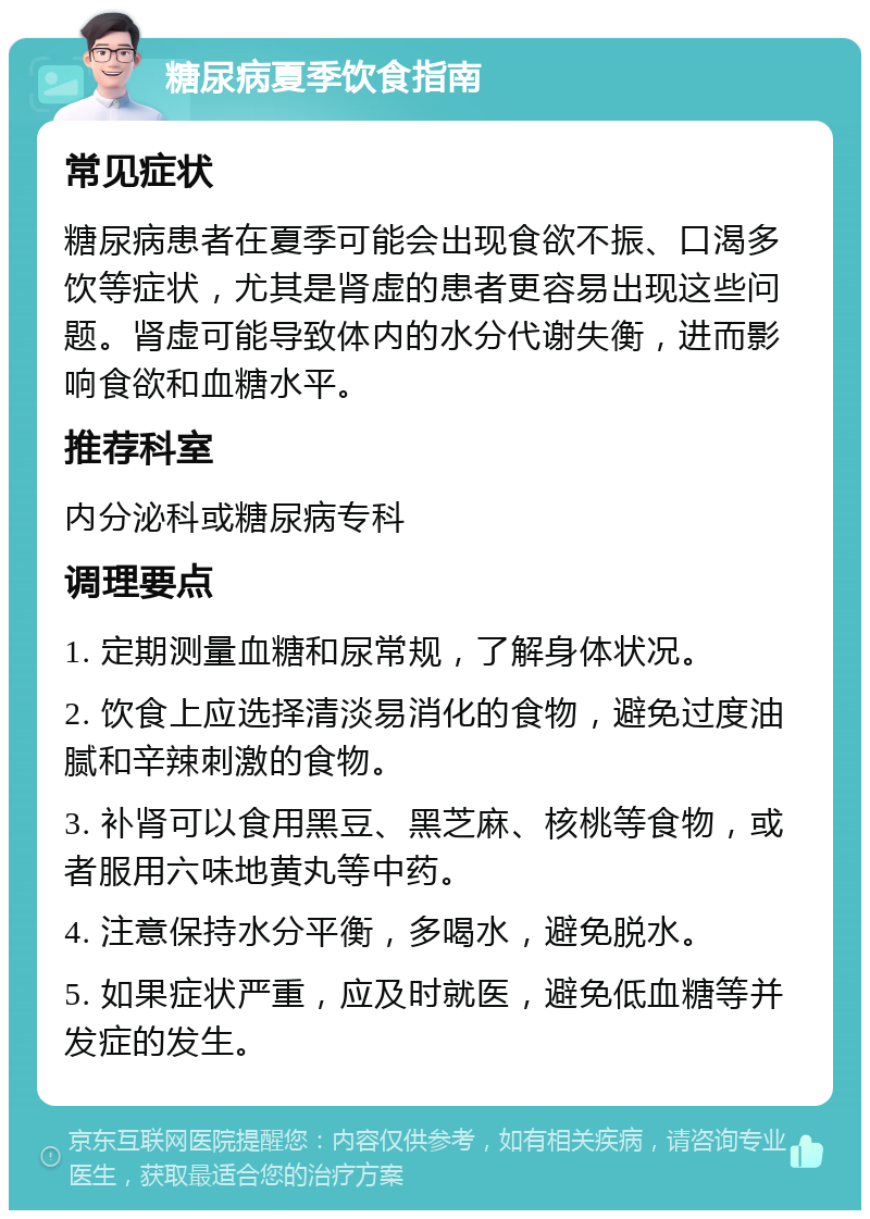 糖尿病夏季饮食指南 常见症状 糖尿病患者在夏季可能会出现食欲不振、口渴多饮等症状，尤其是肾虚的患者更容易出现这些问题。肾虚可能导致体内的水分代谢失衡，进而影响食欲和血糖水平。 推荐科室 内分泌科或糖尿病专科 调理要点 1. 定期测量血糖和尿常规，了解身体状况。 2. 饮食上应选择清淡易消化的食物，避免过度油腻和辛辣刺激的食物。 3. 补肾可以食用黑豆、黑芝麻、核桃等食物，或者服用六味地黄丸等中药。 4. 注意保持水分平衡，多喝水，避免脱水。 5. 如果症状严重，应及时就医，避免低血糖等并发症的发生。