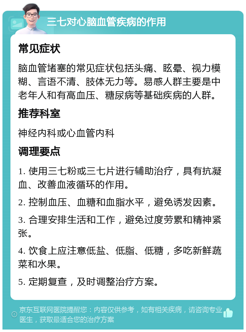 三七对心脑血管疾病的作用 常见症状 脑血管堵塞的常见症状包括头痛、眩晕、视力模糊、言语不清、肢体无力等。易感人群主要是中老年人和有高血压、糖尿病等基础疾病的人群。 推荐科室 神经内科或心血管内科 调理要点 1. 使用三七粉或三七片进行辅助治疗，具有抗凝血、改善血液循环的作用。 2. 控制血压、血糖和血脂水平，避免诱发因素。 3. 合理安排生活和工作，避免过度劳累和精神紧张。 4. 饮食上应注意低盐、低脂、低糖，多吃新鲜蔬菜和水果。 5. 定期复查，及时调整治疗方案。