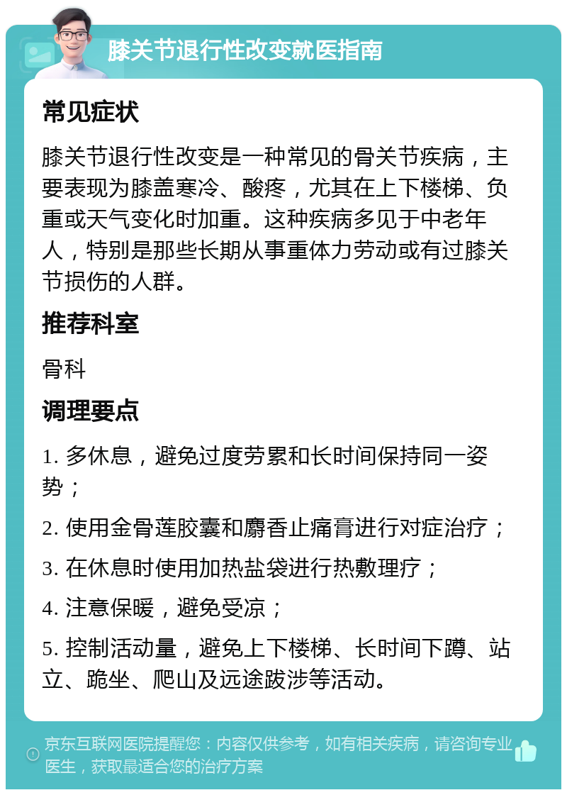 膝关节退行性改变就医指南 常见症状 膝关节退行性改变是一种常见的骨关节疾病，主要表现为膝盖寒冷、酸疼，尤其在上下楼梯、负重或天气变化时加重。这种疾病多见于中老年人，特别是那些长期从事重体力劳动或有过膝关节损伤的人群。 推荐科室 骨科 调理要点 1. 多休息，避免过度劳累和长时间保持同一姿势； 2. 使用金骨莲胶囊和麝香止痛膏进行对症治疗； 3. 在休息时使用加热盐袋进行热敷理疗； 4. 注意保暖，避免受凉； 5. 控制活动量，避免上下楼梯、长时间下蹲、站立、跪坐、爬山及远途跋涉等活动。