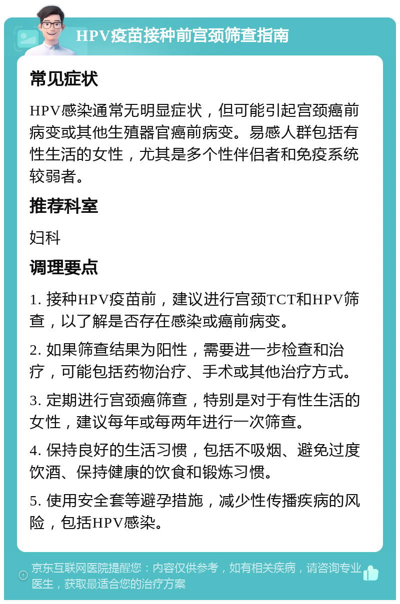 HPV疫苗接种前宫颈筛查指南 常见症状 HPV感染通常无明显症状，但可能引起宫颈癌前病变或其他生殖器官癌前病变。易感人群包括有性生活的女性，尤其是多个性伴侣者和免疫系统较弱者。 推荐科室 妇科 调理要点 1. 接种HPV疫苗前，建议进行宫颈TCT和HPV筛查，以了解是否存在感染或癌前病变。 2. 如果筛查结果为阳性，需要进一步检查和治疗，可能包括药物治疗、手术或其他治疗方式。 3. 定期进行宫颈癌筛查，特别是对于有性生活的女性，建议每年或每两年进行一次筛查。 4. 保持良好的生活习惯，包括不吸烟、避免过度饮酒、保持健康的饮食和锻炼习惯。 5. 使用安全套等避孕措施，减少性传播疾病的风险，包括HPV感染。