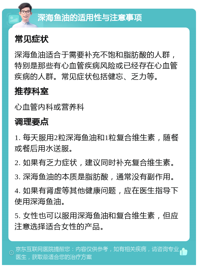 深海鱼油的适用性与注意事项 常见症状 深海鱼油适合于需要补充不饱和脂肪酸的人群，特别是那些有心血管疾病风险或已经存在心血管疾病的人群。常见症状包括健忘、乏力等。 推荐科室 心血管内科或营养科 调理要点 1. 每天服用2粒深海鱼油和1粒复合维生素，随餐或餐后用水送服。 2. 如果有乏力症状，建议同时补充复合维生素。 3. 深海鱼油的本质是脂肪酸，通常没有副作用。 4. 如果有肾虚等其他健康问题，应在医生指导下使用深海鱼油。 5. 女性也可以服用深海鱼油和复合维生素，但应注意选择适合女性的产品。