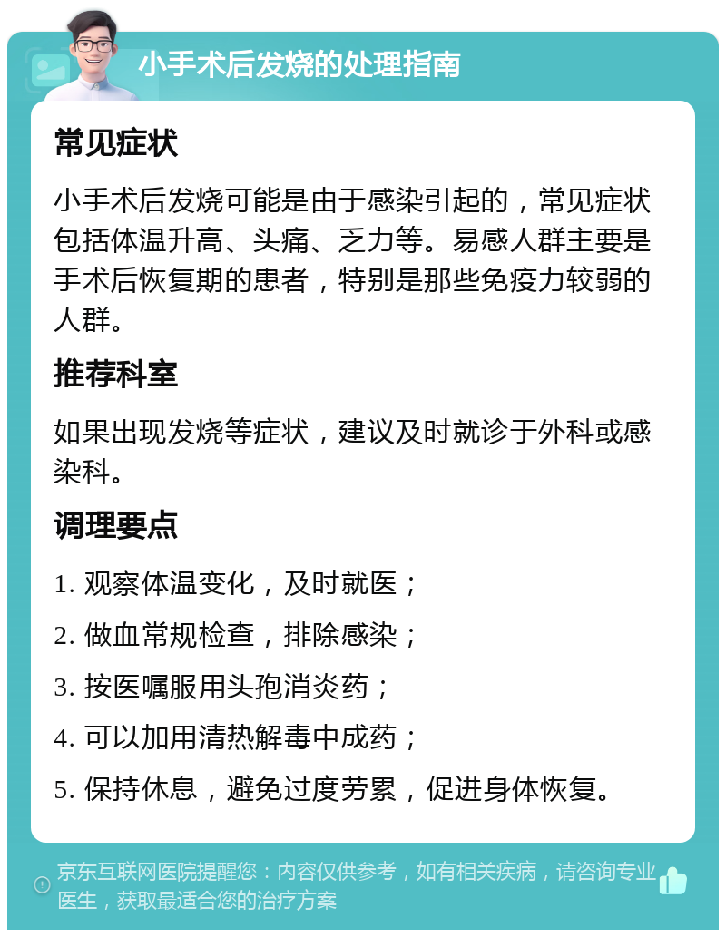 小手术后发烧的处理指南 常见症状 小手术后发烧可能是由于感染引起的，常见症状包括体温升高、头痛、乏力等。易感人群主要是手术后恢复期的患者，特别是那些免疫力较弱的人群。 推荐科室 如果出现发烧等症状，建议及时就诊于外科或感染科。 调理要点 1. 观察体温变化，及时就医； 2. 做血常规检查，排除感染； 3. 按医嘱服用头孢消炎药； 4. 可以加用清热解毒中成药； 5. 保持休息，避免过度劳累，促进身体恢复。