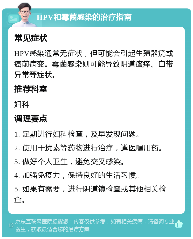 HPV和霉菌感染的治疗指南 常见症状 HPV感染通常无症状，但可能会引起生殖器疣或癌前病变。霉菌感染则可能导致阴道瘙痒、白带异常等症状。 推荐科室 妇科 调理要点 1. 定期进行妇科检查，及早发现问题。 2. 使用干扰素等药物进行治疗，遵医嘱用药。 3. 做好个人卫生，避免交叉感染。 4. 加强免疫力，保持良好的生活习惯。 5. 如果有需要，进行阴道镜检查或其他相关检查。