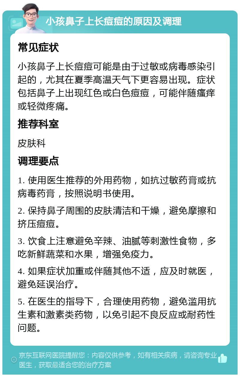 小孩鼻子上长痘痘的原因及调理 常见症状 小孩鼻子上长痘痘可能是由于过敏或病毒感染引起的，尤其在夏季高温天气下更容易出现。症状包括鼻子上出现红色或白色痘痘，可能伴随瘙痒或轻微疼痛。 推荐科室 皮肤科 调理要点 1. 使用医生推荐的外用药物，如抗过敏药膏或抗病毒药膏，按照说明书使用。 2. 保持鼻子周围的皮肤清洁和干燥，避免摩擦和挤压痘痘。 3. 饮食上注意避免辛辣、油腻等刺激性食物，多吃新鲜蔬菜和水果，增强免疫力。 4. 如果症状加重或伴随其他不适，应及时就医，避免延误治疗。 5. 在医生的指导下，合理使用药物，避免滥用抗生素和激素类药物，以免引起不良反应或耐药性问题。