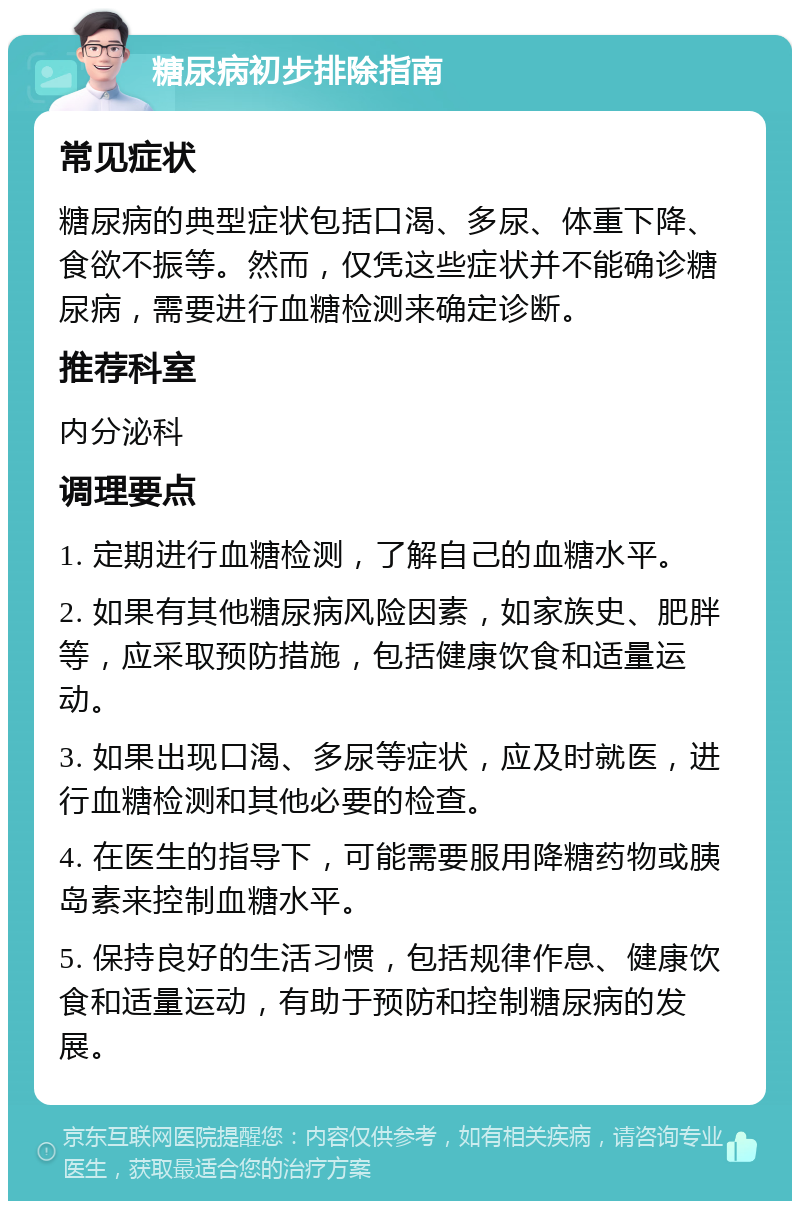 糖尿病初步排除指南 常见症状 糖尿病的典型症状包括口渴、多尿、体重下降、食欲不振等。然而，仅凭这些症状并不能确诊糖尿病，需要进行血糖检测来确定诊断。 推荐科室 内分泌科 调理要点 1. 定期进行血糖检测，了解自己的血糖水平。 2. 如果有其他糖尿病风险因素，如家族史、肥胖等，应采取预防措施，包括健康饮食和适量运动。 3. 如果出现口渴、多尿等症状，应及时就医，进行血糖检测和其他必要的检查。 4. 在医生的指导下，可能需要服用降糖药物或胰岛素来控制血糖水平。 5. 保持良好的生活习惯，包括规律作息、健康饮食和适量运动，有助于预防和控制糖尿病的发展。