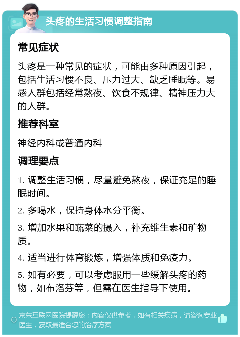 头疼的生活习惯调整指南 常见症状 头疼是一种常见的症状，可能由多种原因引起，包括生活习惯不良、压力过大、缺乏睡眠等。易感人群包括经常熬夜、饮食不规律、精神压力大的人群。 推荐科室 神经内科或普通内科 调理要点 1. 调整生活习惯，尽量避免熬夜，保证充足的睡眠时间。 2. 多喝水，保持身体水分平衡。 3. 增加水果和蔬菜的摄入，补充维生素和矿物质。 4. 适当进行体育锻炼，增强体质和免疫力。 5. 如有必要，可以考虑服用一些缓解头疼的药物，如布洛芬等，但需在医生指导下使用。