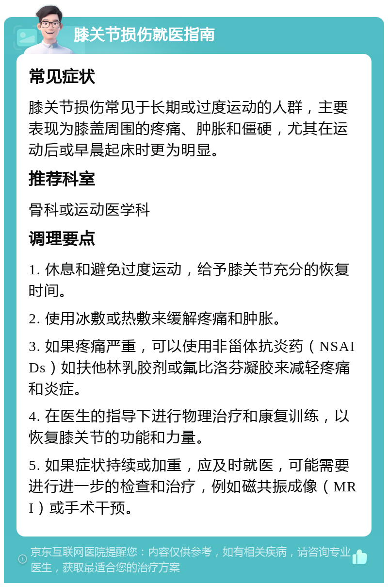 膝关节损伤就医指南 常见症状 膝关节损伤常见于长期或过度运动的人群，主要表现为膝盖周围的疼痛、肿胀和僵硬，尤其在运动后或早晨起床时更为明显。 推荐科室 骨科或运动医学科 调理要点 1. 休息和避免过度运动，给予膝关节充分的恢复时间。 2. 使用冰敷或热敷来缓解疼痛和肿胀。 3. 如果疼痛严重，可以使用非甾体抗炎药（NSAIDs）如扶他林乳胶剂或氟比洛芬凝胶来减轻疼痛和炎症。 4. 在医生的指导下进行物理治疗和康复训练，以恢复膝关节的功能和力量。 5. 如果症状持续或加重，应及时就医，可能需要进行进一步的检查和治疗，例如磁共振成像（MRI）或手术干预。