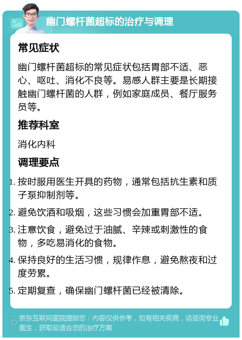 幽门螺杆菌超标的治疗与调理 常见症状 幽门螺杆菌超标的常见症状包括胃部不适、恶心、呕吐、消化不良等。易感人群主要是长期接触幽门螺杆菌的人群，例如家庭成员、餐厅服务员等。 推荐科室 消化内科 调理要点 按时服用医生开具的药物，通常包括抗生素和质子泵抑制剂等。 避免饮酒和吸烟，这些习惯会加重胃部不适。 注意饮食，避免过于油腻、辛辣或刺激性的食物，多吃易消化的食物。 保持良好的生活习惯，规律作息，避免熬夜和过度劳累。 定期复查，确保幽门螺杆菌已经被清除。