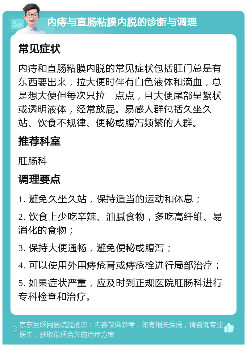 内痔与直肠粘膜内脱的诊断与调理 常见症状 内痔和直肠粘膜内脱的常见症状包括肛门总是有东西要出来，拉大便时伴有白色液体和滴血，总是想大便但每次只拉一点点，且大便尾部呈絮状或透明液体，经常放屁。易感人群包括久坐久站、饮食不规律、便秘或腹泻频繁的人群。 推荐科室 肛肠科 调理要点 1. 避免久坐久站，保持适当的运动和休息； 2. 饮食上少吃辛辣、油腻食物，多吃高纤维、易消化的食物； 3. 保持大便通畅，避免便秘或腹泻； 4. 可以使用外用痔疮膏或痔疮栓进行局部治疗； 5. 如果症状严重，应及时到正规医院肛肠科进行专科检查和治疗。