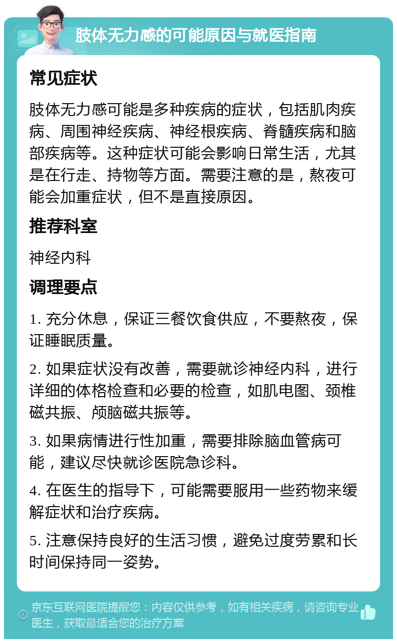 肢体无力感的可能原因与就医指南 常见症状 肢体无力感可能是多种疾病的症状，包括肌肉疾病、周围神经疾病、神经根疾病、脊髓疾病和脑部疾病等。这种症状可能会影响日常生活，尤其是在行走、持物等方面。需要注意的是，熬夜可能会加重症状，但不是直接原因。 推荐科室 神经内科 调理要点 1. 充分休息，保证三餐饮食供应，不要熬夜，保证睡眠质量。 2. 如果症状没有改善，需要就诊神经内科，进行详细的体格检查和必要的检查，如肌电图、颈椎磁共振、颅脑磁共振等。 3. 如果病情进行性加重，需要排除脑血管病可能，建议尽快就诊医院急诊科。 4. 在医生的指导下，可能需要服用一些药物来缓解症状和治疗疾病。 5. 注意保持良好的生活习惯，避免过度劳累和长时间保持同一姿势。