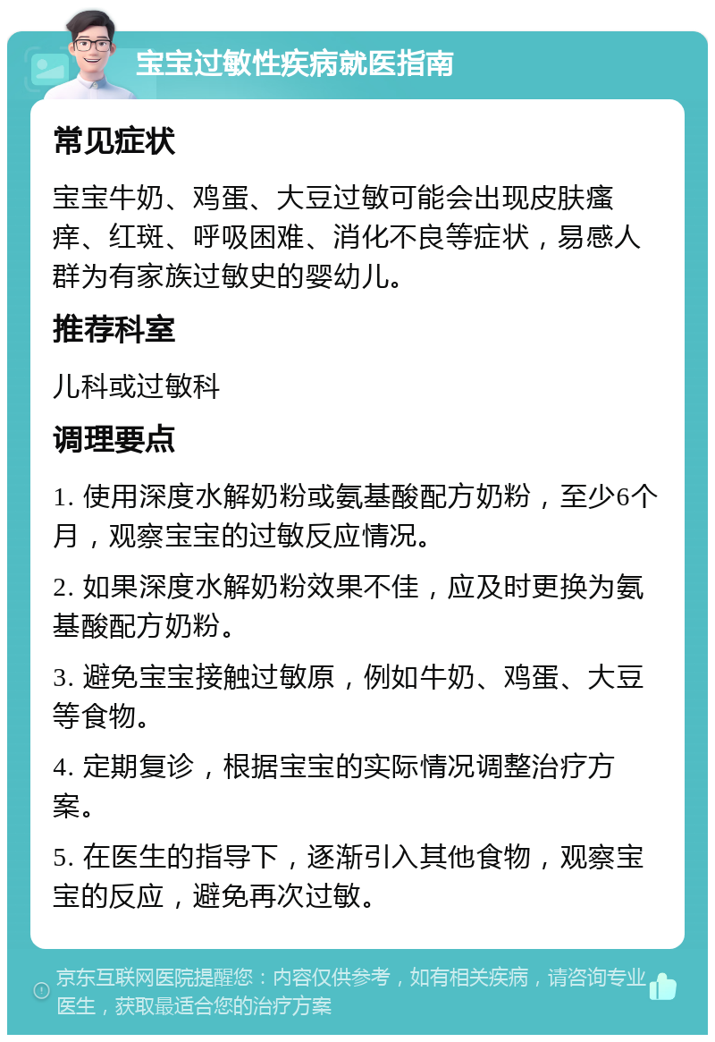 宝宝过敏性疾病就医指南 常见症状 宝宝牛奶、鸡蛋、大豆过敏可能会出现皮肤瘙痒、红斑、呼吸困难、消化不良等症状，易感人群为有家族过敏史的婴幼儿。 推荐科室 儿科或过敏科 调理要点 1. 使用深度水解奶粉或氨基酸配方奶粉，至少6个月，观察宝宝的过敏反应情况。 2. 如果深度水解奶粉效果不佳，应及时更换为氨基酸配方奶粉。 3. 避免宝宝接触过敏原，例如牛奶、鸡蛋、大豆等食物。 4. 定期复诊，根据宝宝的实际情况调整治疗方案。 5. 在医生的指导下，逐渐引入其他食物，观察宝宝的反应，避免再次过敏。