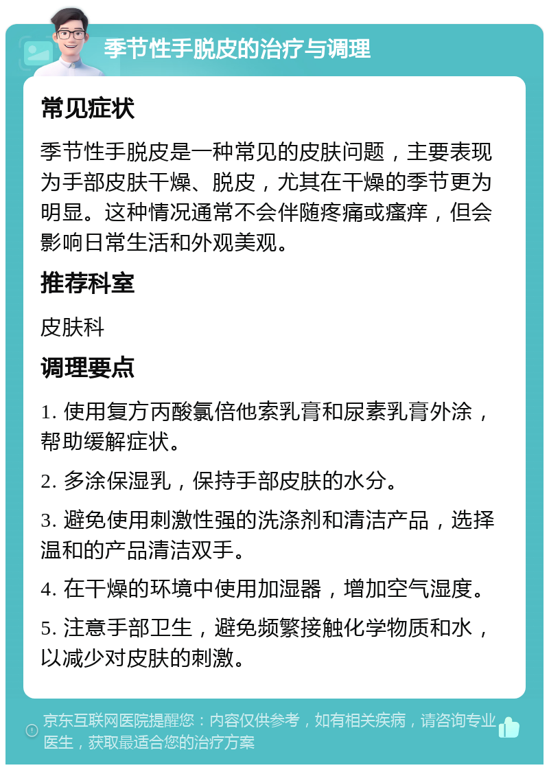 季节性手脱皮的治疗与调理 常见症状 季节性手脱皮是一种常见的皮肤问题，主要表现为手部皮肤干燥、脱皮，尤其在干燥的季节更为明显。这种情况通常不会伴随疼痛或瘙痒，但会影响日常生活和外观美观。 推荐科室 皮肤科 调理要点 1. 使用复方丙酸氯倍他索乳膏和尿素乳膏外涂，帮助缓解症状。 2. 多涂保湿乳，保持手部皮肤的水分。 3. 避免使用刺激性强的洗涤剂和清洁产品，选择温和的产品清洁双手。 4. 在干燥的环境中使用加湿器，增加空气湿度。 5. 注意手部卫生，避免频繁接触化学物质和水，以减少对皮肤的刺激。