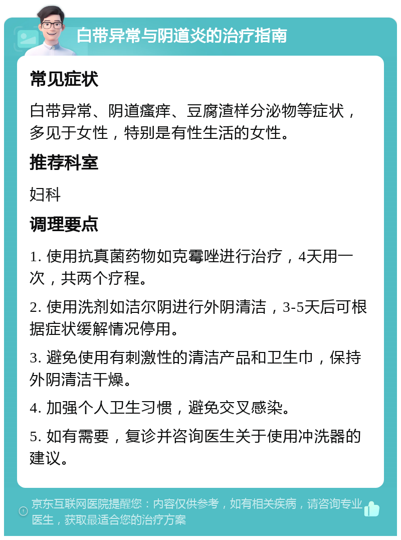 白带异常与阴道炎的治疗指南 常见症状 白带异常、阴道瘙痒、豆腐渣样分泌物等症状，多见于女性，特别是有性生活的女性。 推荐科室 妇科 调理要点 1. 使用抗真菌药物如克霉唑进行治疗，4天用一次，共两个疗程。 2. 使用洗剂如洁尔阴进行外阴清洁，3-5天后可根据症状缓解情况停用。 3. 避免使用有刺激性的清洁产品和卫生巾，保持外阴清洁干燥。 4. 加强个人卫生习惯，避免交叉感染。 5. 如有需要，复诊并咨询医生关于使用冲洗器的建议。