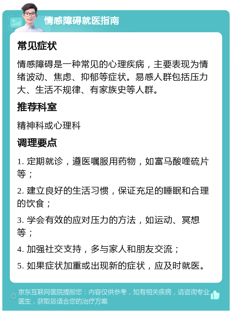 情感障碍就医指南 常见症状 情感障碍是一种常见的心理疾病，主要表现为情绪波动、焦虑、抑郁等症状。易感人群包括压力大、生活不规律、有家族史等人群。 推荐科室 精神科或心理科 调理要点 1. 定期就诊，遵医嘱服用药物，如富马酸喹硫片等； 2. 建立良好的生活习惯，保证充足的睡眠和合理的饮食； 3. 学会有效的应对压力的方法，如运动、冥想等； 4. 加强社交支持，多与家人和朋友交流； 5. 如果症状加重或出现新的症状，应及时就医。