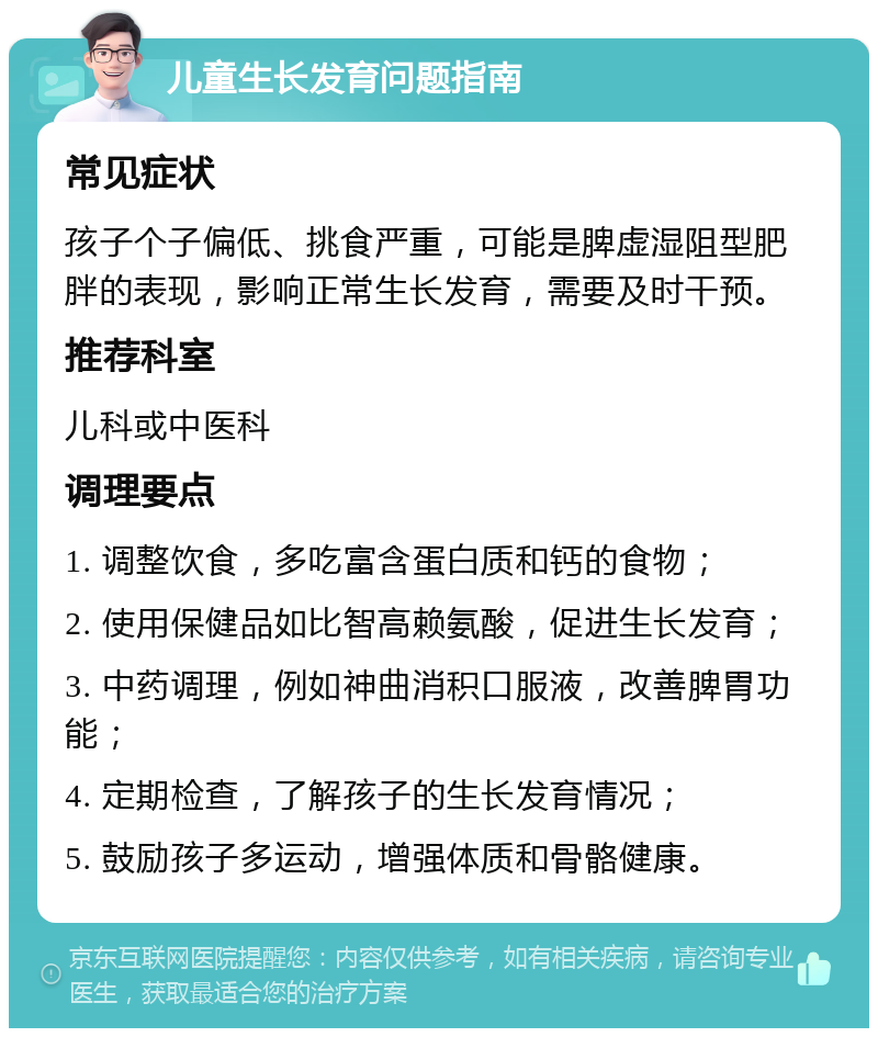 儿童生长发育问题指南 常见症状 孩子个子偏低、挑食严重，可能是脾虚湿阻型肥胖的表现，影响正常生长发育，需要及时干预。 推荐科室 儿科或中医科 调理要点 1. 调整饮食，多吃富含蛋白质和钙的食物； 2. 使用保健品如比智高赖氨酸，促进生长发育； 3. 中药调理，例如神曲消积口服液，改善脾胃功能； 4. 定期检查，了解孩子的生长发育情况； 5. 鼓励孩子多运动，增强体质和骨骼健康。