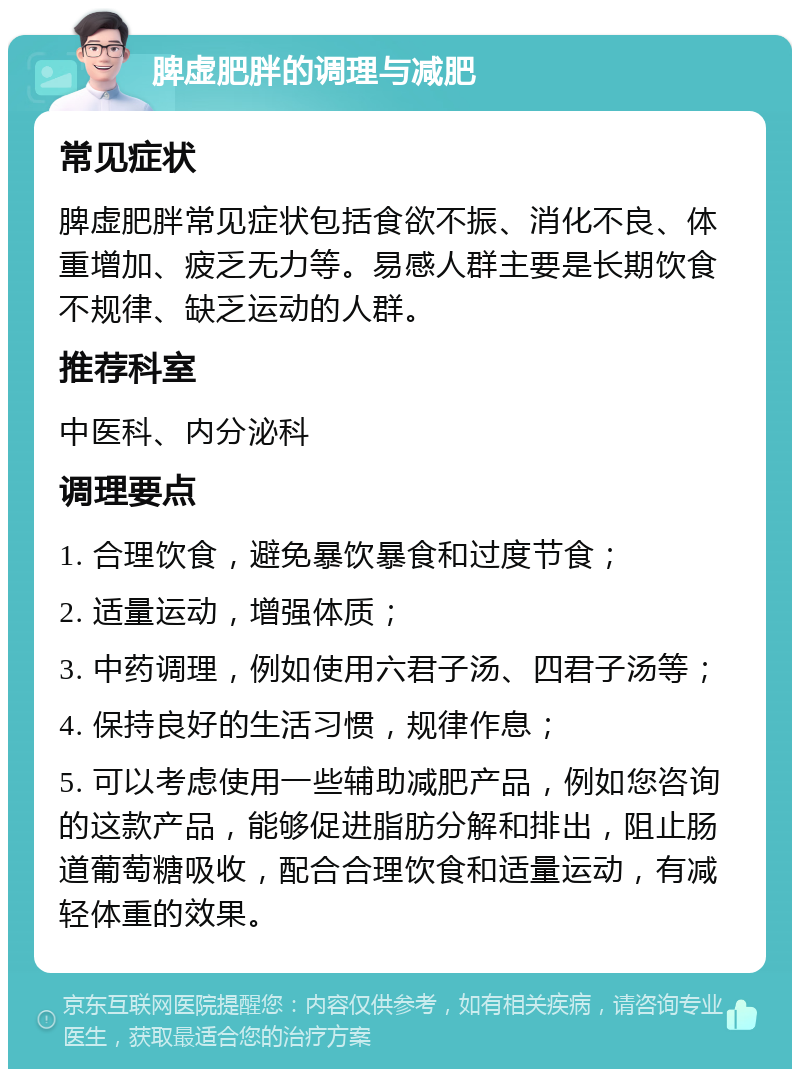 脾虚肥胖的调理与减肥 常见症状 脾虚肥胖常见症状包括食欲不振、消化不良、体重增加、疲乏无力等。易感人群主要是长期饮食不规律、缺乏运动的人群。 推荐科室 中医科、内分泌科 调理要点 1. 合理饮食，避免暴饮暴食和过度节食； 2. 适量运动，增强体质； 3. 中药调理，例如使用六君子汤、四君子汤等； 4. 保持良好的生活习惯，规律作息； 5. 可以考虑使用一些辅助减肥产品，例如您咨询的这款产品，能够促进脂肪分解和排出，阻止肠道葡萄糖吸收，配合合理饮食和适量运动，有减轻体重的效果。