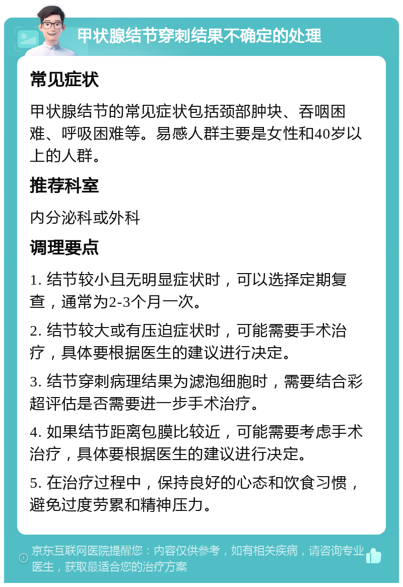 甲状腺结节穿刺结果不确定的处理 常见症状 甲状腺结节的常见症状包括颈部肿块、吞咽困难、呼吸困难等。易感人群主要是女性和40岁以上的人群。 推荐科室 内分泌科或外科 调理要点 1. 结节较小且无明显症状时，可以选择定期复查，通常为2-3个月一次。 2. 结节较大或有压迫症状时，可能需要手术治疗，具体要根据医生的建议进行决定。 3. 结节穿刺病理结果为滤泡细胞时，需要结合彩超评估是否需要进一步手术治疗。 4. 如果结节距离包膜比较近，可能需要考虑手术治疗，具体要根据医生的建议进行决定。 5. 在治疗过程中，保持良好的心态和饮食习惯，避免过度劳累和精神压力。