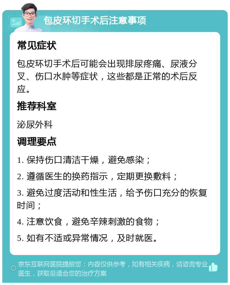 包皮环切手术后注意事项 常见症状 包皮环切手术后可能会出现排尿疼痛、尿液分叉、伤口水肿等症状，这些都是正常的术后反应。 推荐科室 泌尿外科 调理要点 1. 保持伤口清洁干燥，避免感染； 2. 遵循医生的换药指示，定期更换敷料； 3. 避免过度活动和性生活，给予伤口充分的恢复时间； 4. 注意饮食，避免辛辣刺激的食物； 5. 如有不适或异常情况，及时就医。