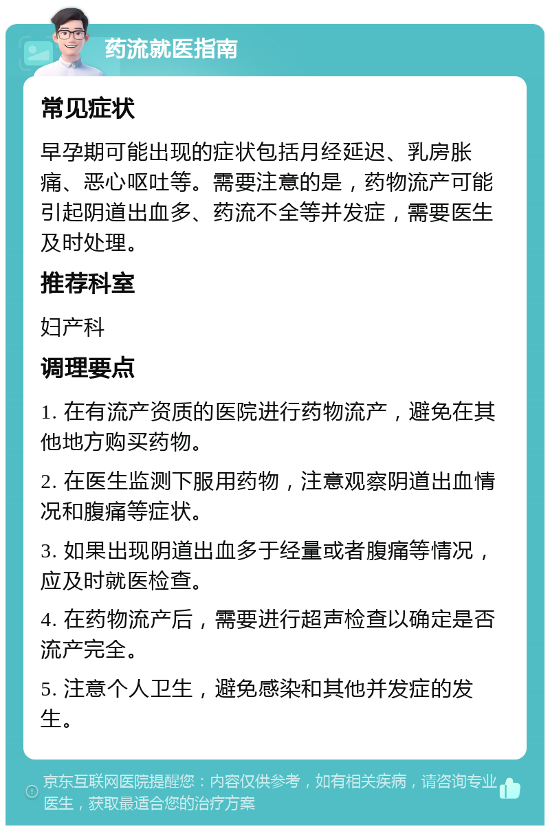 药流就医指南 常见症状 早孕期可能出现的症状包括月经延迟、乳房胀痛、恶心呕吐等。需要注意的是，药物流产可能引起阴道出血多、药流不全等并发症，需要医生及时处理。 推荐科室 妇产科 调理要点 1. 在有流产资质的医院进行药物流产，避免在其他地方购买药物。 2. 在医生监测下服用药物，注意观察阴道出血情况和腹痛等症状。 3. 如果出现阴道出血多于经量或者腹痛等情况，应及时就医检查。 4. 在药物流产后，需要进行超声检查以确定是否流产完全。 5. 注意个人卫生，避免感染和其他并发症的发生。