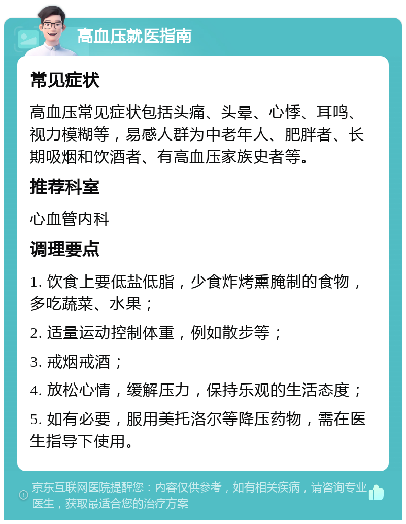 高血压就医指南 常见症状 高血压常见症状包括头痛、头晕、心悸、耳鸣、视力模糊等，易感人群为中老年人、肥胖者、长期吸烟和饮酒者、有高血压家族史者等。 推荐科室 心血管内科 调理要点 1. 饮食上要低盐低脂，少食炸烤熏腌制的食物，多吃蔬菜、水果； 2. 适量运动控制体重，例如散步等； 3. 戒烟戒酒； 4. 放松心情，缓解压力，保持乐观的生活态度； 5. 如有必要，服用美托洛尔等降压药物，需在医生指导下使用。