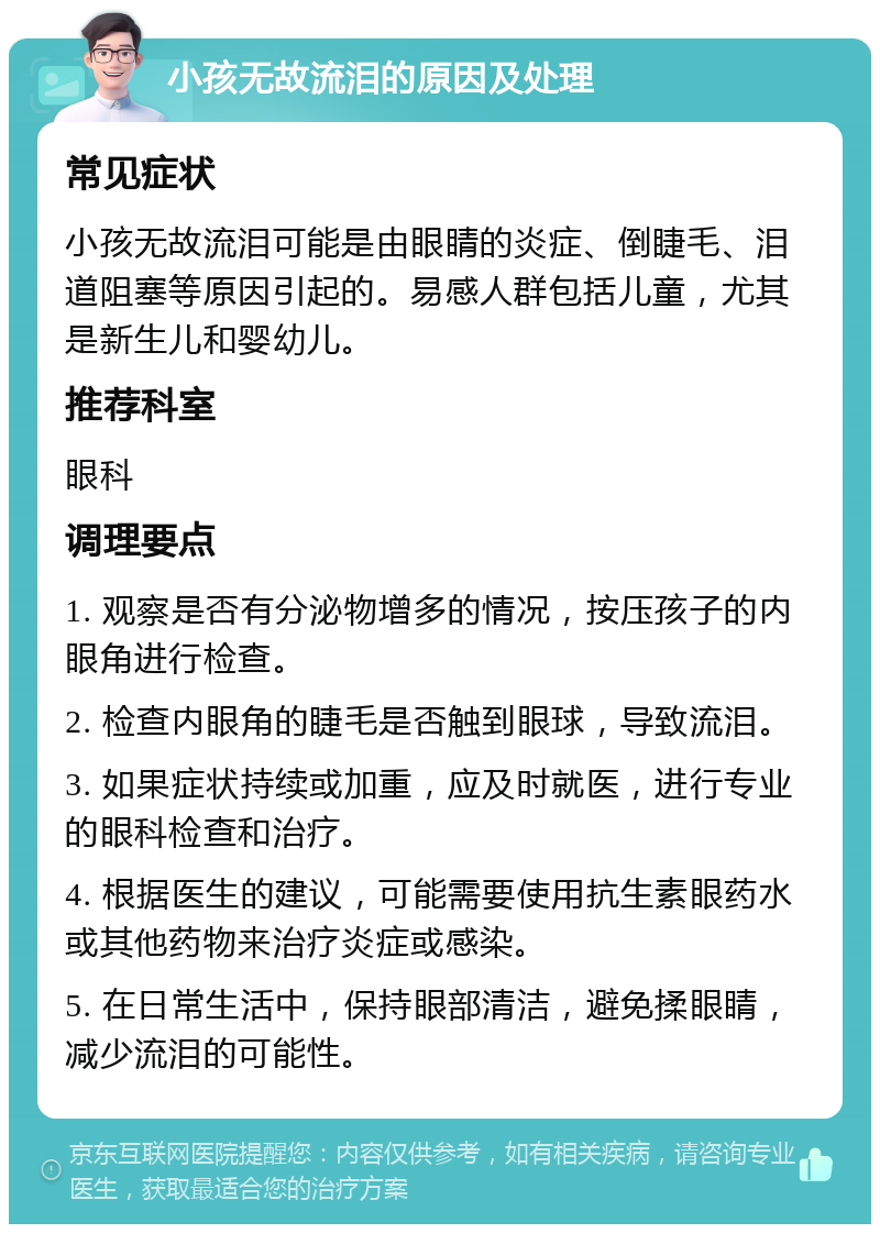 小孩无故流泪的原因及处理 常见症状 小孩无故流泪可能是由眼睛的炎症、倒睫毛、泪道阻塞等原因引起的。易感人群包括儿童，尤其是新生儿和婴幼儿。 推荐科室 眼科 调理要点 1. 观察是否有分泌物增多的情况，按压孩子的内眼角进行检查。 2. 检查内眼角的睫毛是否触到眼球，导致流泪。 3. 如果症状持续或加重，应及时就医，进行专业的眼科检查和治疗。 4. 根据医生的建议，可能需要使用抗生素眼药水或其他药物来治疗炎症或感染。 5. 在日常生活中，保持眼部清洁，避免揉眼睛，减少流泪的可能性。