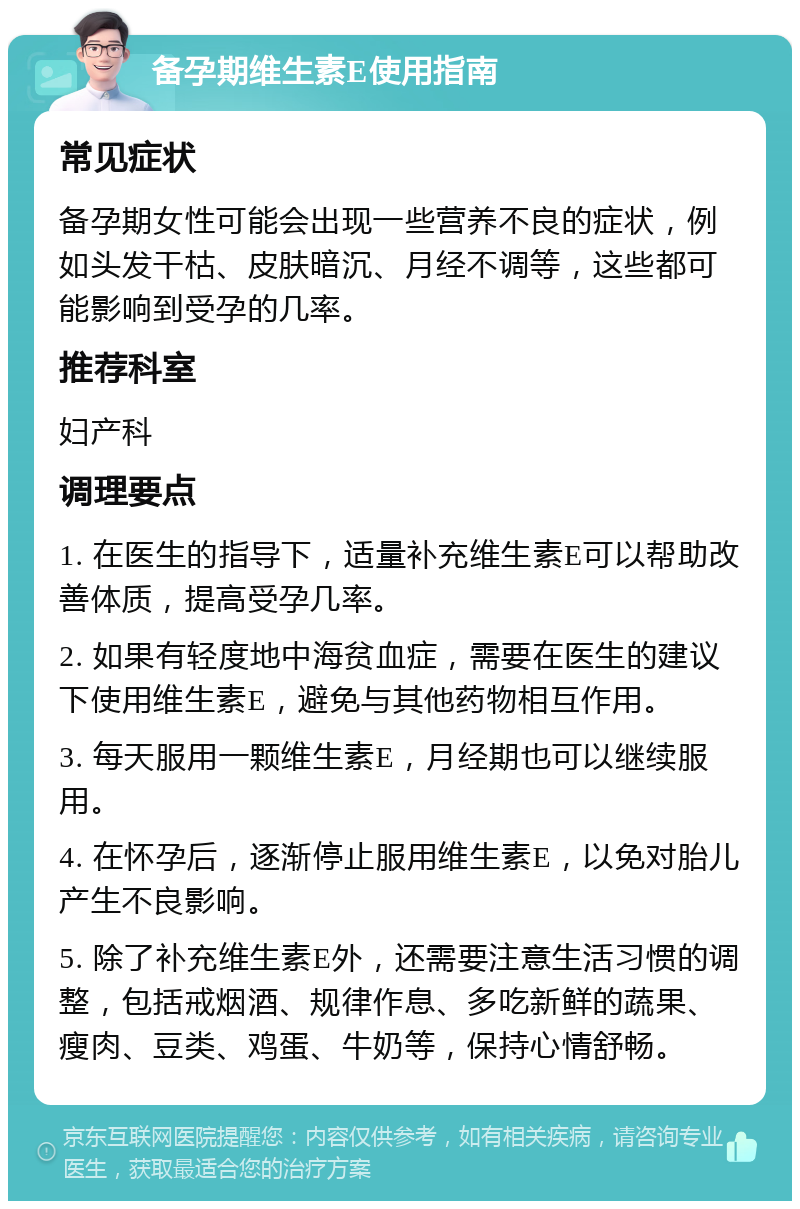 备孕期维生素E使用指南 常见症状 备孕期女性可能会出现一些营养不良的症状，例如头发干枯、皮肤暗沉、月经不调等，这些都可能影响到受孕的几率。 推荐科室 妇产科 调理要点 1. 在医生的指导下，适量补充维生素E可以帮助改善体质，提高受孕几率。 2. 如果有轻度地中海贫血症，需要在医生的建议下使用维生素E，避免与其他药物相互作用。 3. 每天服用一颗维生素E，月经期也可以继续服用。 4. 在怀孕后，逐渐停止服用维生素E，以免对胎儿产生不良影响。 5. 除了补充维生素E外，还需要注意生活习惯的调整，包括戒烟酒、规律作息、多吃新鲜的蔬果、瘦肉、豆类、鸡蛋、牛奶等，保持心情舒畅。