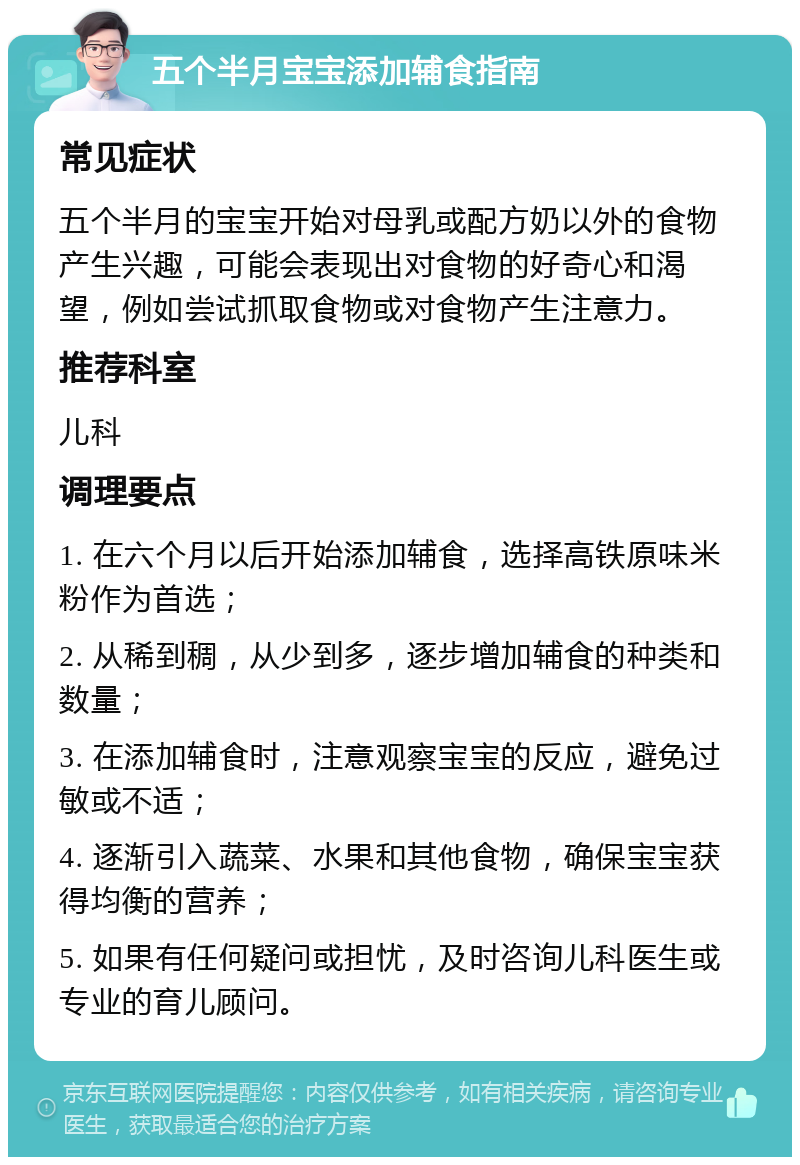 五个半月宝宝添加辅食指南 常见症状 五个半月的宝宝开始对母乳或配方奶以外的食物产生兴趣，可能会表现出对食物的好奇心和渴望，例如尝试抓取食物或对食物产生注意力。 推荐科室 儿科 调理要点 1. 在六个月以后开始添加辅食，选择高铁原味米粉作为首选； 2. 从稀到稠，从少到多，逐步增加辅食的种类和数量； 3. 在添加辅食时，注意观察宝宝的反应，避免过敏或不适； 4. 逐渐引入蔬菜、水果和其他食物，确保宝宝获得均衡的营养； 5. 如果有任何疑问或担忧，及时咨询儿科医生或专业的育儿顾问。