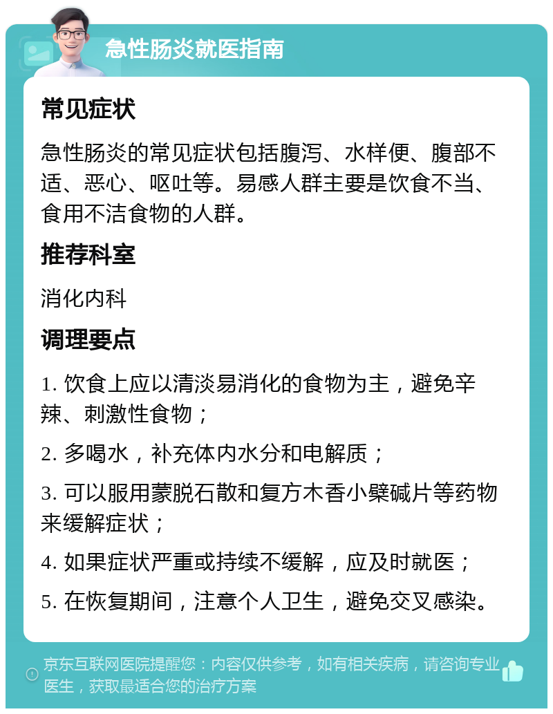 急性肠炎就医指南 常见症状 急性肠炎的常见症状包括腹泻、水样便、腹部不适、恶心、呕吐等。易感人群主要是饮食不当、食用不洁食物的人群。 推荐科室 消化内科 调理要点 1. 饮食上应以清淡易消化的食物为主，避免辛辣、刺激性食物； 2. 多喝水，补充体内水分和电解质； 3. 可以服用蒙脱石散和复方木香小檗碱片等药物来缓解症状； 4. 如果症状严重或持续不缓解，应及时就医； 5. 在恢复期间，注意个人卫生，避免交叉感染。