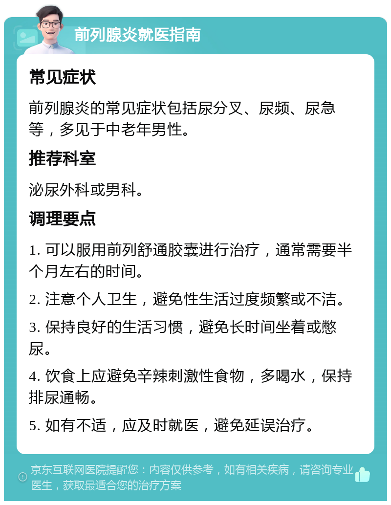 前列腺炎就医指南 常见症状 前列腺炎的常见症状包括尿分叉、尿频、尿急等，多见于中老年男性。 推荐科室 泌尿外科或男科。 调理要点 1. 可以服用前列舒通胶囊进行治疗，通常需要半个月左右的时间。 2. 注意个人卫生，避免性生活过度频繁或不洁。 3. 保持良好的生活习惯，避免长时间坐着或憋尿。 4. 饮食上应避免辛辣刺激性食物，多喝水，保持排尿通畅。 5. 如有不适，应及时就医，避免延误治疗。