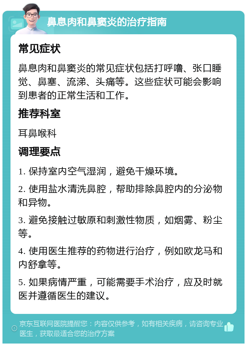 鼻息肉和鼻窦炎的治疗指南 常见症状 鼻息肉和鼻窦炎的常见症状包括打呼噜、张口睡觉、鼻塞、流涕、头痛等。这些症状可能会影响到患者的正常生活和工作。 推荐科室 耳鼻喉科 调理要点 1. 保持室内空气湿润，避免干燥环境。 2. 使用盐水清洗鼻腔，帮助排除鼻腔内的分泌物和异物。 3. 避免接触过敏原和刺激性物质，如烟雾、粉尘等。 4. 使用医生推荐的药物进行治疗，例如欧龙马和内舒拿等。 5. 如果病情严重，可能需要手术治疗，应及时就医并遵循医生的建议。