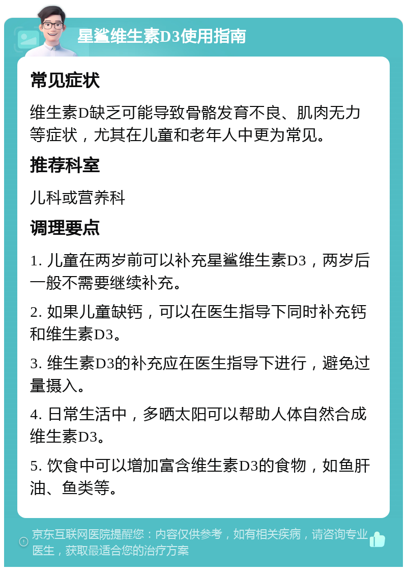 星鲨维生素D3使用指南 常见症状 维生素D缺乏可能导致骨骼发育不良、肌肉无力等症状，尤其在儿童和老年人中更为常见。 推荐科室 儿科或营养科 调理要点 1. 儿童在两岁前可以补充星鲨维生素D3，两岁后一般不需要继续补充。 2. 如果儿童缺钙，可以在医生指导下同时补充钙和维生素D3。 3. 维生素D3的补充应在医生指导下进行，避免过量摄入。 4. 日常生活中，多晒太阳可以帮助人体自然合成维生素D3。 5. 饮食中可以增加富含维生素D3的食物，如鱼肝油、鱼类等。