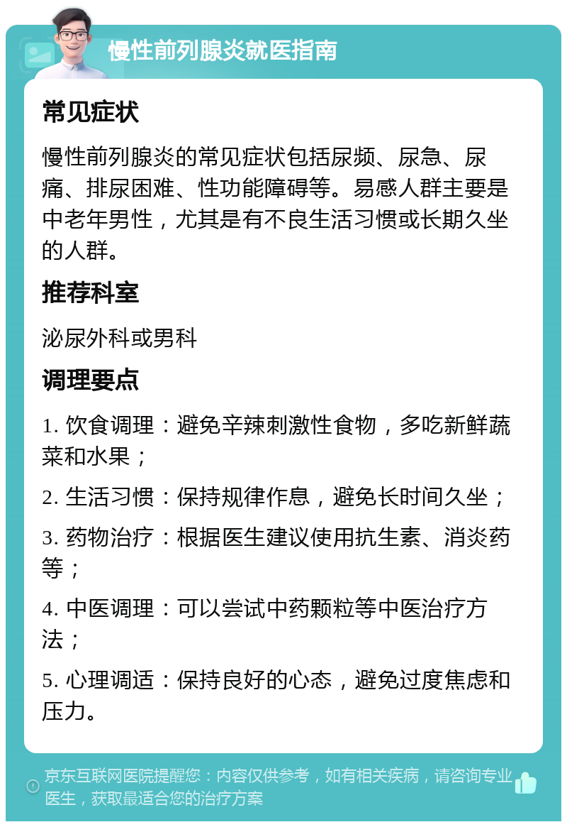 慢性前列腺炎就医指南 常见症状 慢性前列腺炎的常见症状包括尿频、尿急、尿痛、排尿困难、性功能障碍等。易感人群主要是中老年男性，尤其是有不良生活习惯或长期久坐的人群。 推荐科室 泌尿外科或男科 调理要点 1. 饮食调理：避免辛辣刺激性食物，多吃新鲜蔬菜和水果； 2. 生活习惯：保持规律作息，避免长时间久坐； 3. 药物治疗：根据医生建议使用抗生素、消炎药等； 4. 中医调理：可以尝试中药颗粒等中医治疗方法； 5. 心理调适：保持良好的心态，避免过度焦虑和压力。