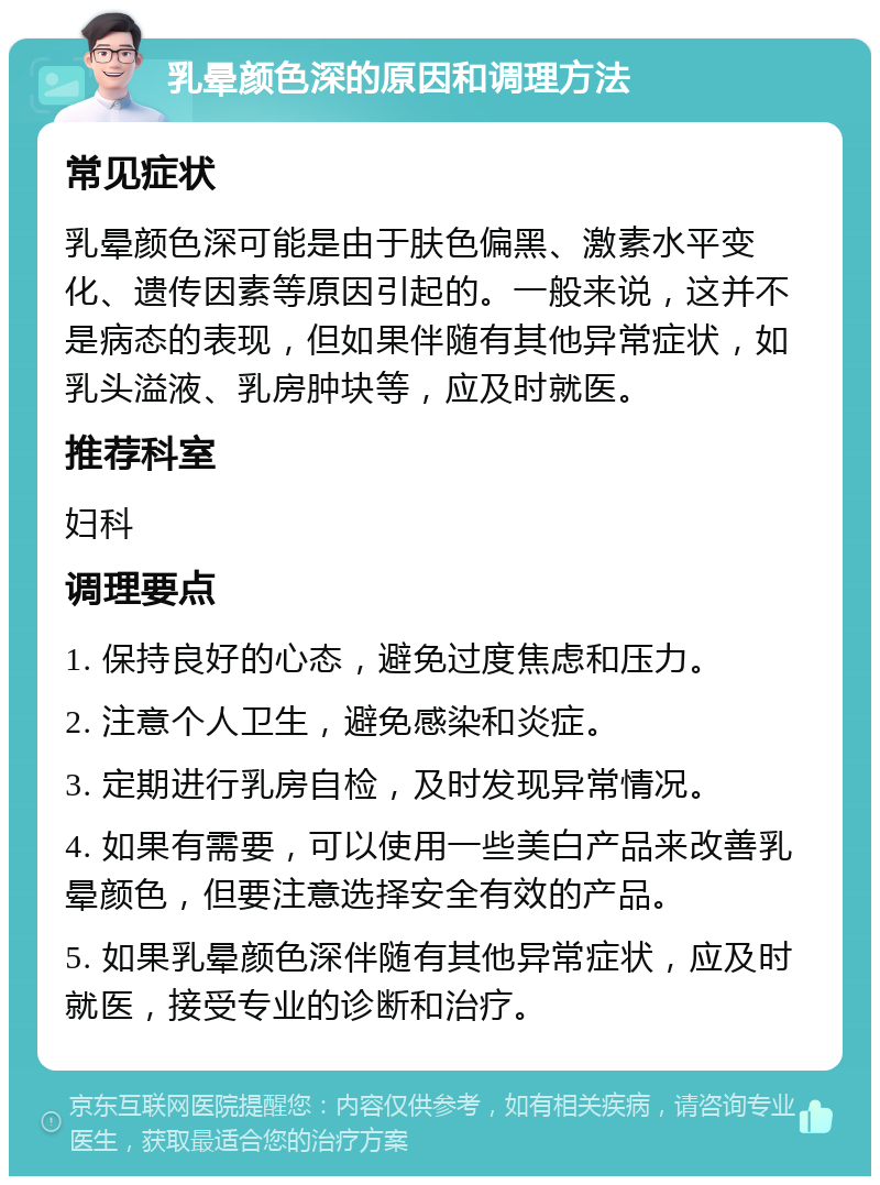 乳晕颜色深的原因和调理方法 常见症状 乳晕颜色深可能是由于肤色偏黑、激素水平变化、遗传因素等原因引起的。一般来说，这并不是病态的表现，但如果伴随有其他异常症状，如乳头溢液、乳房肿块等，应及时就医。 推荐科室 妇科 调理要点 1. 保持良好的心态，避免过度焦虑和压力。 2. 注意个人卫生，避免感染和炎症。 3. 定期进行乳房自检，及时发现异常情况。 4. 如果有需要，可以使用一些美白产品来改善乳晕颜色，但要注意选择安全有效的产品。 5. 如果乳晕颜色深伴随有其他异常症状，应及时就医，接受专业的诊断和治疗。