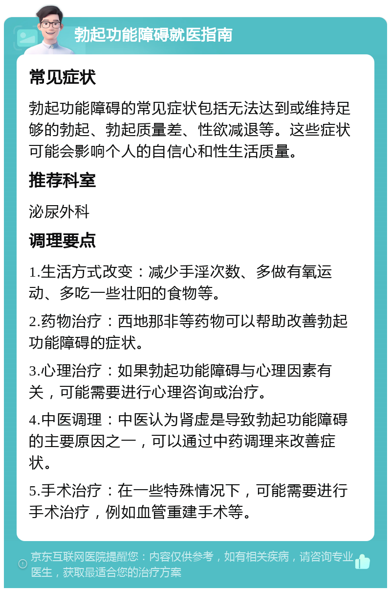 勃起功能障碍就医指南 常见症状 勃起功能障碍的常见症状包括无法达到或维持足够的勃起、勃起质量差、性欲减退等。这些症状可能会影响个人的自信心和性生活质量。 推荐科室 泌尿外科 调理要点 1.生活方式改变：减少手淫次数、多做有氧运动、多吃一些壮阳的食物等。 2.药物治疗：西地那非等药物可以帮助改善勃起功能障碍的症状。 3.心理治疗：如果勃起功能障碍与心理因素有关，可能需要进行心理咨询或治疗。 4.中医调理：中医认为肾虚是导致勃起功能障碍的主要原因之一，可以通过中药调理来改善症状。 5.手术治疗：在一些特殊情况下，可能需要进行手术治疗，例如血管重建手术等。