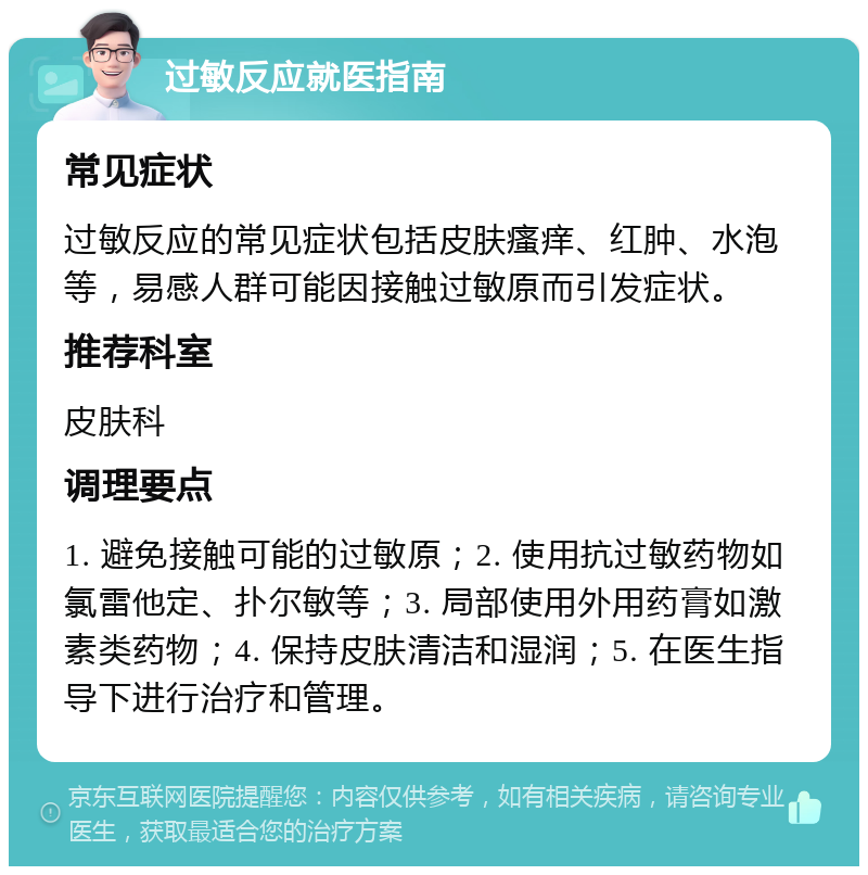 过敏反应就医指南 常见症状 过敏反应的常见症状包括皮肤瘙痒、红肿、水泡等，易感人群可能因接触过敏原而引发症状。 推荐科室 皮肤科 调理要点 1. 避免接触可能的过敏原；2. 使用抗过敏药物如氯雷他定、扑尔敏等；3. 局部使用外用药膏如激素类药物；4. 保持皮肤清洁和湿润；5. 在医生指导下进行治疗和管理。