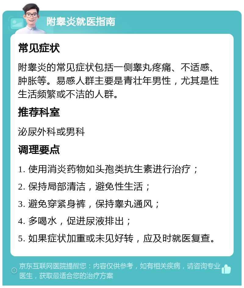 附睾炎就医指南 常见症状 附睾炎的常见症状包括一侧睾丸疼痛、不适感、肿胀等。易感人群主要是青壮年男性，尤其是性生活频繁或不洁的人群。 推荐科室 泌尿外科或男科 调理要点 1. 使用消炎药物如头孢类抗生素进行治疗； 2. 保持局部清洁，避免性生活； 3. 避免穿紧身裤，保持睾丸通风； 4. 多喝水，促进尿液排出； 5. 如果症状加重或未见好转，应及时就医复查。