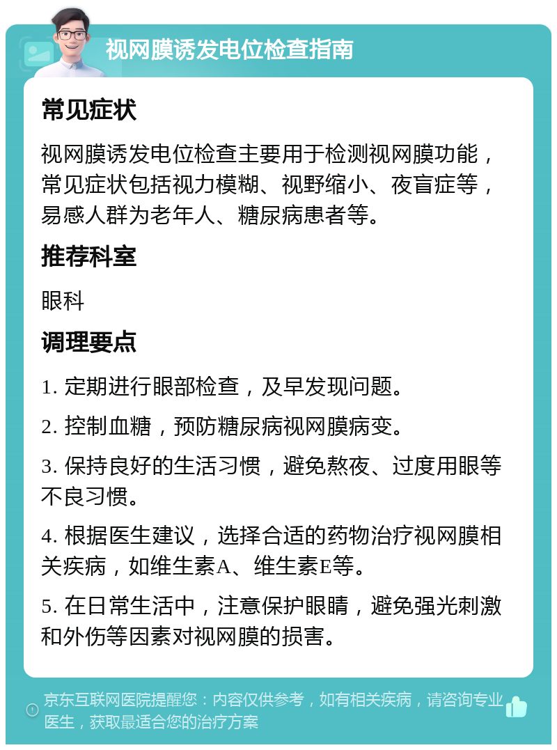 视网膜诱发电位检查指南 常见症状 视网膜诱发电位检查主要用于检测视网膜功能，常见症状包括视力模糊、视野缩小、夜盲症等，易感人群为老年人、糖尿病患者等。 推荐科室 眼科 调理要点 1. 定期进行眼部检查，及早发现问题。 2. 控制血糖，预防糖尿病视网膜病变。 3. 保持良好的生活习惯，避免熬夜、过度用眼等不良习惯。 4. 根据医生建议，选择合适的药物治疗视网膜相关疾病，如维生素A、维生素E等。 5. 在日常生活中，注意保护眼睛，避免强光刺激和外伤等因素对视网膜的损害。