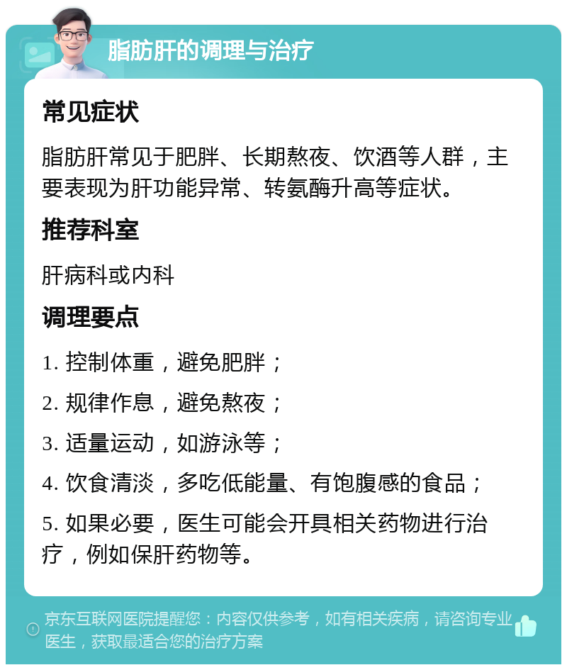 脂肪肝的调理与治疗 常见症状 脂肪肝常见于肥胖、长期熬夜、饮酒等人群，主要表现为肝功能异常、转氨酶升高等症状。 推荐科室 肝病科或内科 调理要点 1. 控制体重，避免肥胖； 2. 规律作息，避免熬夜； 3. 适量运动，如游泳等； 4. 饮食清淡，多吃低能量、有饱腹感的食品； 5. 如果必要，医生可能会开具相关药物进行治疗，例如保肝药物等。