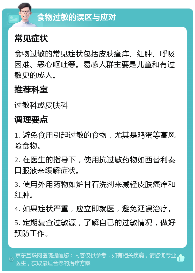 食物过敏的误区与应对 常见症状 食物过敏的常见症状包括皮肤瘙痒、红肿、呼吸困难、恶心呕吐等。易感人群主要是儿童和有过敏史的成人。 推荐科室 过敏科或皮肤科 调理要点 1. 避免食用引起过敏的食物，尤其是鸡蛋等高风险食物。 2. 在医生的指导下，使用抗过敏药物如西替利秦口服液来缓解症状。 3. 使用外用药物如炉甘石洗剂来减轻皮肤瘙痒和红肿。 4. 如果症状严重，应立即就医，避免延误治疗。 5. 定期复查过敏源，了解自己的过敏情况，做好预防工作。