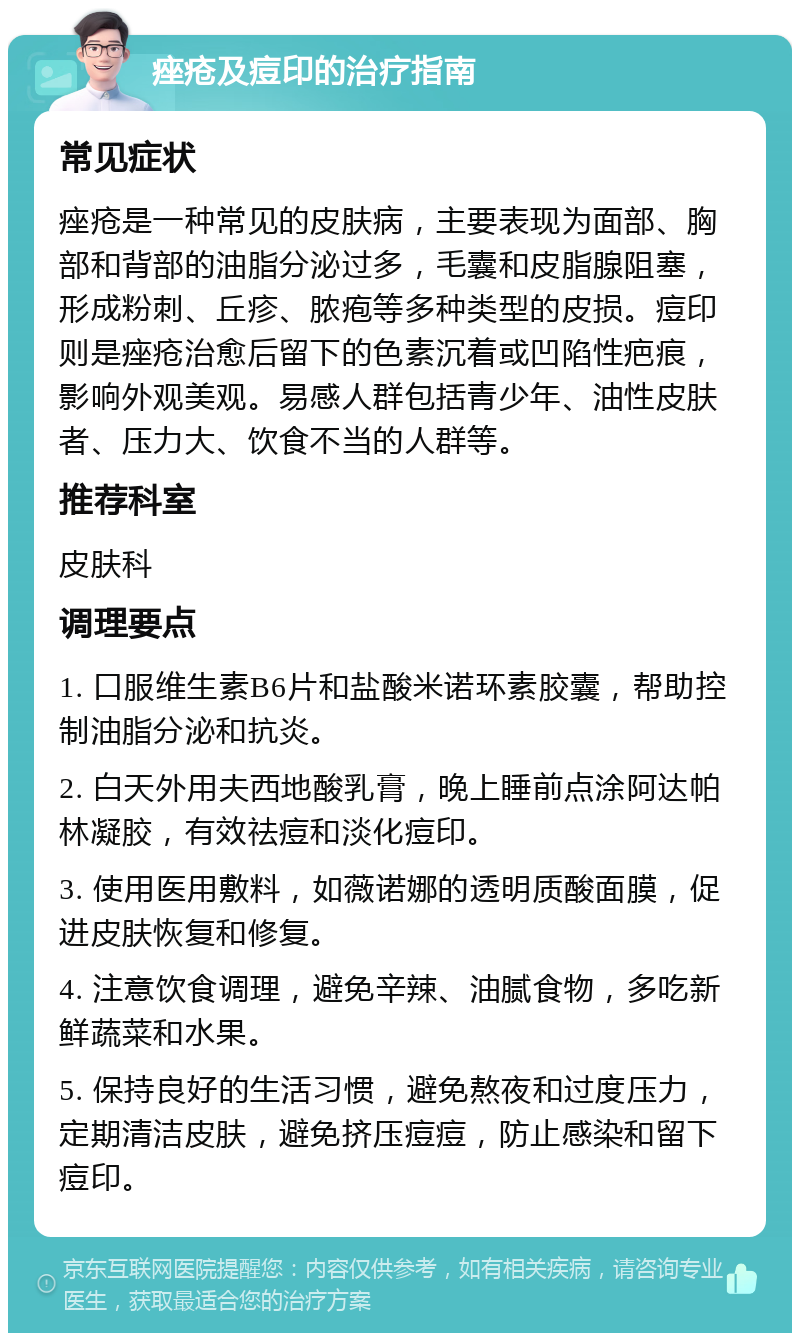 痤疮及痘印的治疗指南 常见症状 痤疮是一种常见的皮肤病，主要表现为面部、胸部和背部的油脂分泌过多，毛囊和皮脂腺阻塞，形成粉刺、丘疹、脓疱等多种类型的皮损。痘印则是痤疮治愈后留下的色素沉着或凹陷性疤痕，影响外观美观。易感人群包括青少年、油性皮肤者、压力大、饮食不当的人群等。 推荐科室 皮肤科 调理要点 1. 口服维生素B6片和盐酸米诺环素胶囊，帮助控制油脂分泌和抗炎。 2. 白天外用夫西地酸乳膏，晚上睡前点涂阿达帕林凝胶，有效祛痘和淡化痘印。 3. 使用医用敷料，如薇诺娜的透明质酸面膜，促进皮肤恢复和修复。 4. 注意饮食调理，避免辛辣、油腻食物，多吃新鲜蔬菜和水果。 5. 保持良好的生活习惯，避免熬夜和过度压力，定期清洁皮肤，避免挤压痘痘，防止感染和留下痘印。