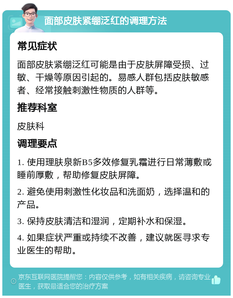 面部皮肤紧绷泛红的调理方法 常见症状 面部皮肤紧绷泛红可能是由于皮肤屏障受损、过敏、干燥等原因引起的。易感人群包括皮肤敏感者、经常接触刺激性物质的人群等。 推荐科室 皮肤科 调理要点 1. 使用理肤泉新B5多效修复乳霜进行日常薄敷或睡前厚敷，帮助修复皮肤屏障。 2. 避免使用刺激性化妆品和洗面奶，选择温和的产品。 3. 保持皮肤清洁和湿润，定期补水和保湿。 4. 如果症状严重或持续不改善，建议就医寻求专业医生的帮助。