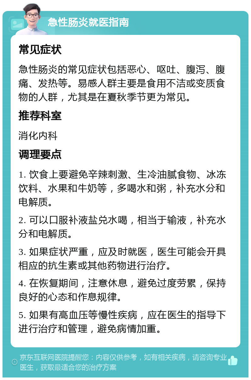 急性肠炎就医指南 常见症状 急性肠炎的常见症状包括恶心、呕吐、腹泻、腹痛、发热等。易感人群主要是食用不洁或变质食物的人群，尤其是在夏秋季节更为常见。 推荐科室 消化内科 调理要点 1. 饮食上要避免辛辣刺激、生冷油腻食物、冰冻饮料、水果和牛奶等，多喝水和粥，补充水分和电解质。 2. 可以口服补液盐兑水喝，相当于输液，补充水分和电解质。 3. 如果症状严重，应及时就医，医生可能会开具相应的抗生素或其他药物进行治疗。 4. 在恢复期间，注意休息，避免过度劳累，保持良好的心态和作息规律。 5. 如果有高血压等慢性疾病，应在医生的指导下进行治疗和管理，避免病情加重。