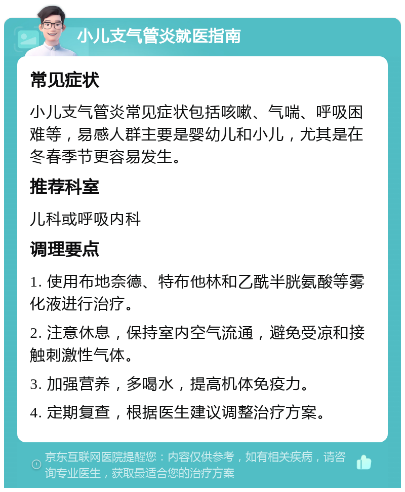 小儿支气管炎就医指南 常见症状 小儿支气管炎常见症状包括咳嗽、气喘、呼吸困难等，易感人群主要是婴幼儿和小儿，尤其是在冬春季节更容易发生。 推荐科室 儿科或呼吸内科 调理要点 1. 使用布地奈德、特布他林和乙酰半胱氨酸等雾化液进行治疗。 2. 注意休息，保持室内空气流通，避免受凉和接触刺激性气体。 3. 加强营养，多喝水，提高机体免疫力。 4. 定期复查，根据医生建议调整治疗方案。