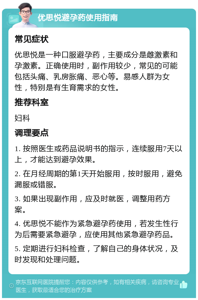 优思悦避孕药使用指南 常见症状 优思悦是一种口服避孕药，主要成分是雌激素和孕激素。正确使用时，副作用较少，常见的可能包括头痛、乳房胀痛、恶心等。易感人群为女性，特别是有生育需求的女性。 推荐科室 妇科 调理要点 1. 按照医生或药品说明书的指示，连续服用7天以上，才能达到避孕效果。 2. 在月经周期的第1天开始服用，按时服用，避免漏服或错服。 3. 如果出现副作用，应及时就医，调整用药方案。 4. 优思悦不能作为紧急避孕药使用，若发生性行为后需要紧急避孕，应使用其他紧急避孕药品。 5. 定期进行妇科检查，了解自己的身体状况，及时发现和处理问题。