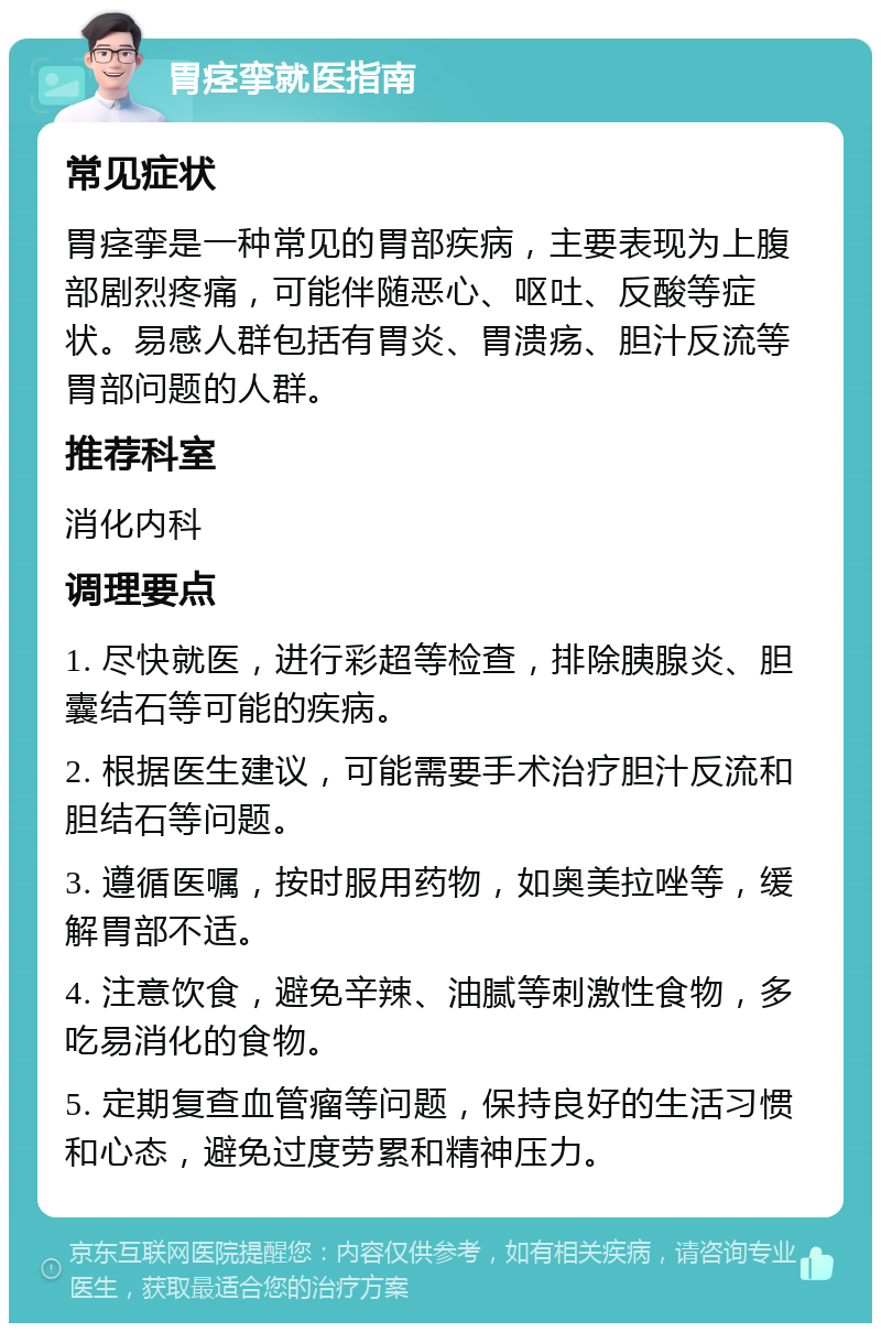 胃痉挛就医指南 常见症状 胃痉挛是一种常见的胃部疾病，主要表现为上腹部剧烈疼痛，可能伴随恶心、呕吐、反酸等症状。易感人群包括有胃炎、胃溃疡、胆汁反流等胃部问题的人群。 推荐科室 消化内科 调理要点 1. 尽快就医，进行彩超等检查，排除胰腺炎、胆囊结石等可能的疾病。 2. 根据医生建议，可能需要手术治疗胆汁反流和胆结石等问题。 3. 遵循医嘱，按时服用药物，如奥美拉唑等，缓解胃部不适。 4. 注意饮食，避免辛辣、油腻等刺激性食物，多吃易消化的食物。 5. 定期复查血管瘤等问题，保持良好的生活习惯和心态，避免过度劳累和精神压力。